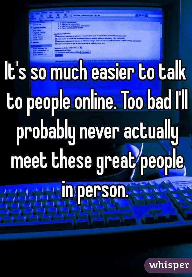 It's so much easier to talk to people online. Too bad I'll probably never actually meet these great people in person. 