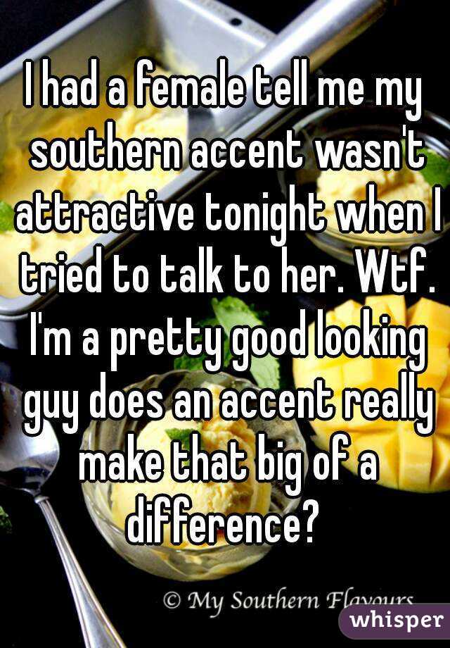 I had a female tell me my southern accent wasn't attractive tonight when I tried to talk to her. Wtf. I'm a pretty good looking guy does an accent really make that big of a difference? 