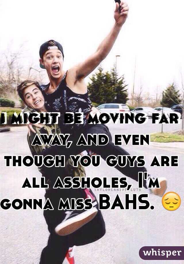 i might be moving far away, and even though you guys are all assholes, I'm gonna miss BAHS. 😔