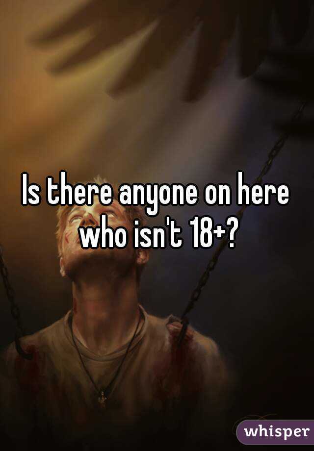 Is there anyone on here who isn't 18+?