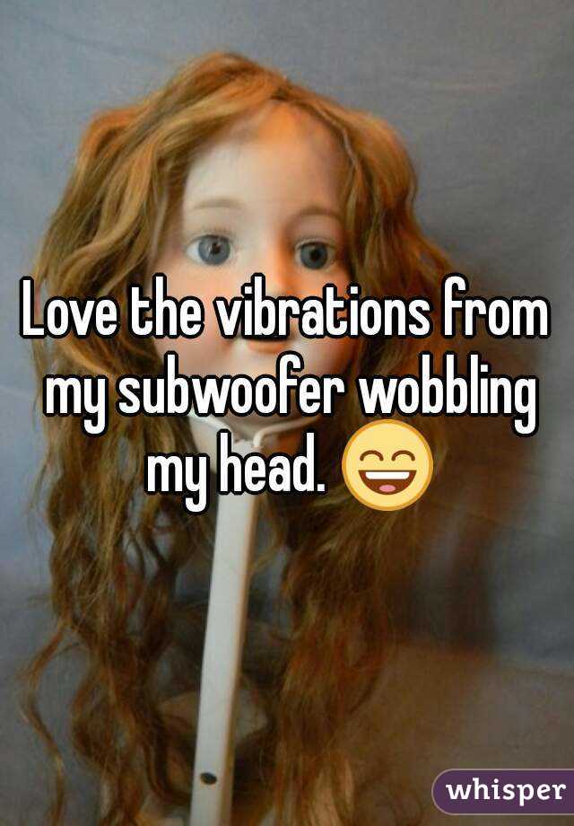 Love the vibrations from my subwoofer wobbling my head. 😄