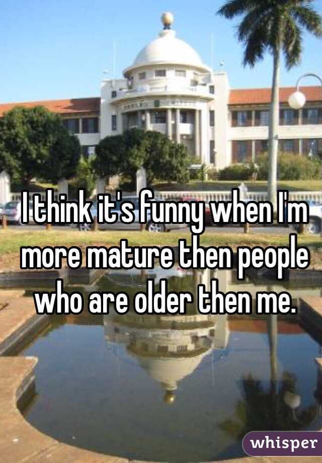 I think it's funny when I'm more mature then people who are older then me. 