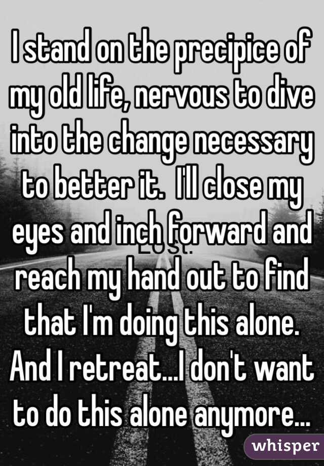 I stand on the precipice of my old life, nervous to dive into the change necessary to better it.  I'll close my eyes and inch forward and reach my hand out to find that I'm doing this alone.  And I retreat...I don't want to do this alone anymore...