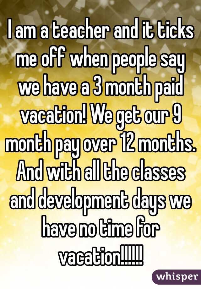 I am a teacher and it ticks me off when people say we have a 3 month paid vacation! We get our 9 month pay over 12 months. And with all the classes and development days we have no time for vacation!!!!!!