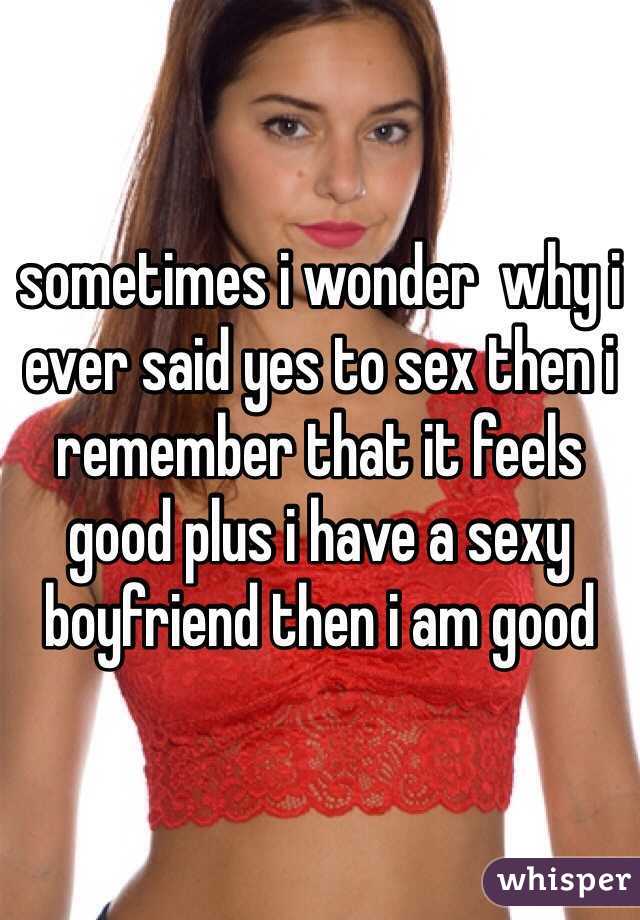 sometimes i wonder  why i ever said yes to sex then i remember that it feels good plus i have a sexy boyfriend then i am good 