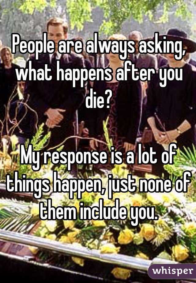 People are always asking, what happens after you die? 

My response is a lot of things happen, just none of them include you. 