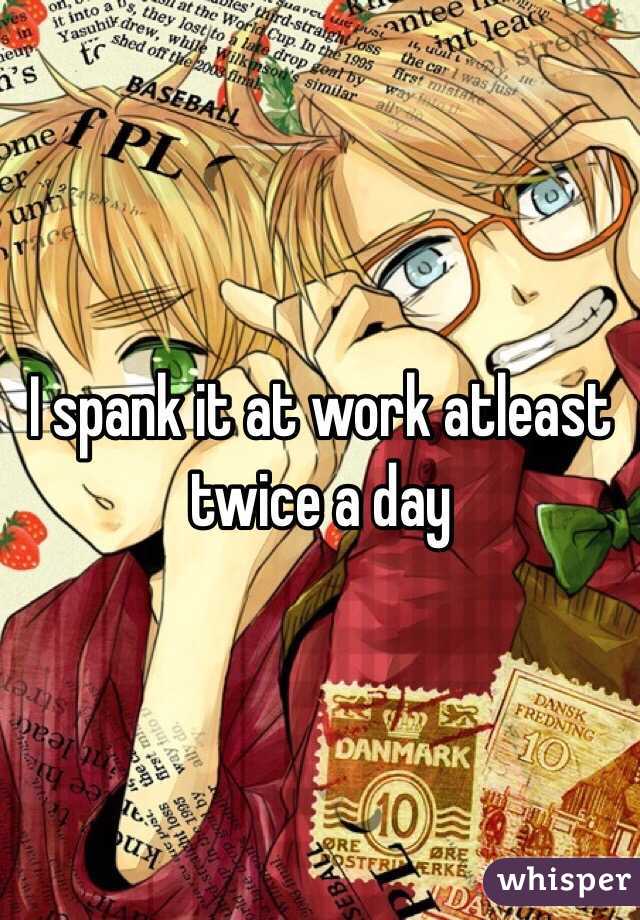 I spank it at work atleast twice a day 