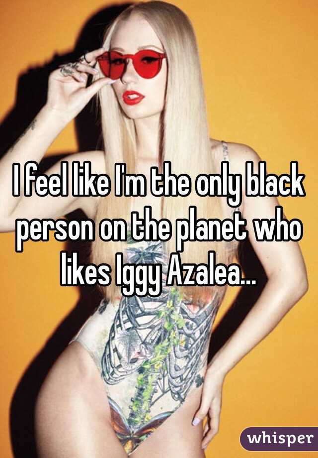 I feel like I'm the only black person on the planet who likes Iggy Azalea...
