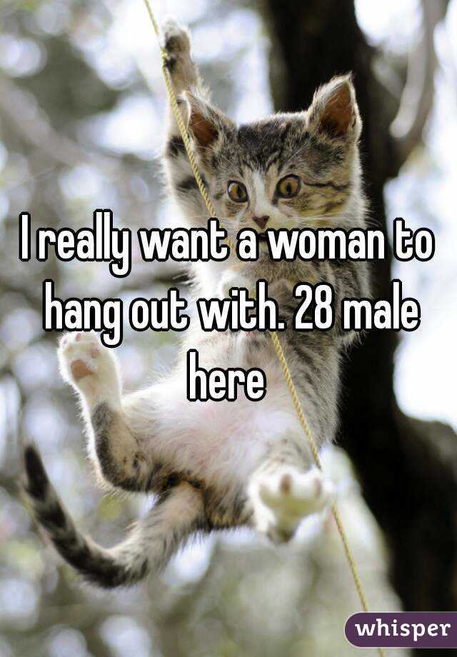 I really want a woman to hang out with. 28 male here 