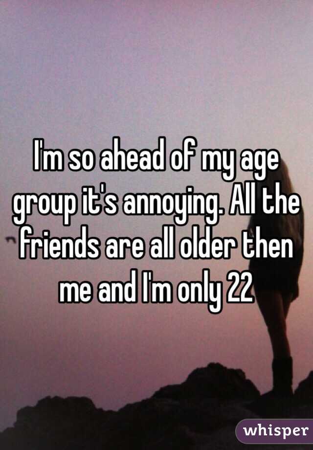 I'm so ahead of my age group it's annoying. All the friends are all older then me and I'm only 22