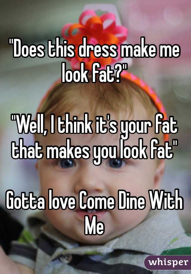 "Does this dress make me look fat?"

"Well, I think it's your fat that makes you look fat" 

Gotta love Come Dine With Me