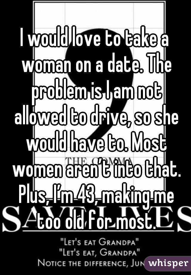 I would love to take a woman on a date. The problem is I am not allowed to drive, so she would have to. Most women aren’t into that. Plus, I’m 43, making me too old for most.
