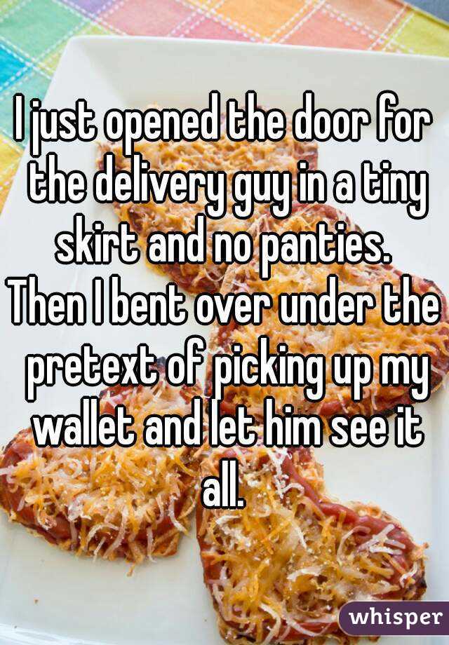I just opened the door for the delivery guy in a tiny skirt and no panties. 
Then I bent over under the pretext of picking up my wallet and let him see it all. 