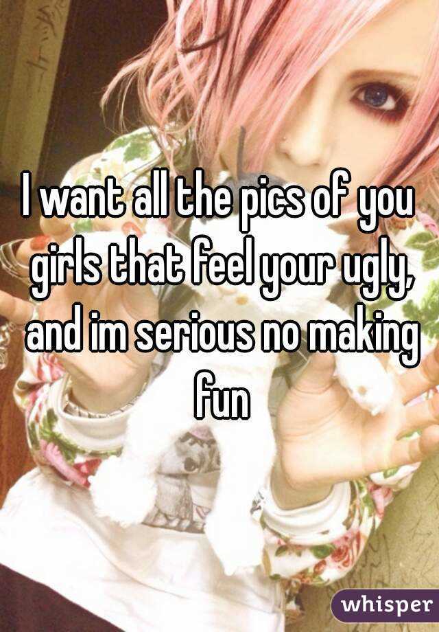 I want all the pics of you girls that feel your ugly, and im serious no making fun