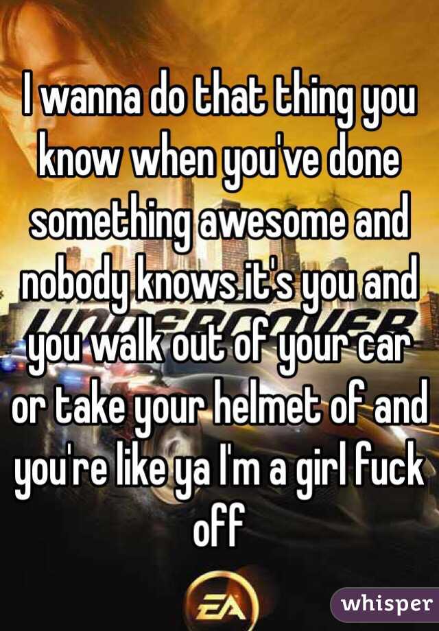 I wanna do that thing you know when you've done something awesome and nobody knows it's you and you walk out of your car or take your helmet of and you're like ya I'm a girl fuck off