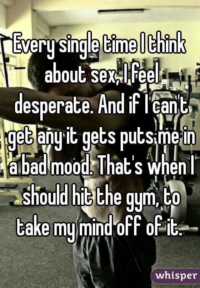 Every single time I think about sex, I feel desperate. And if I can't get any it gets puts me in a bad mood. That's when I should hit the gym, to take my mind off of it. 