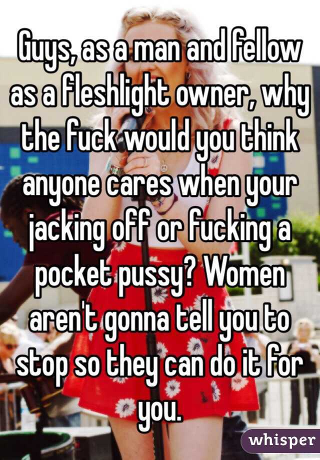 Guys, as a man and fellow as a fleshlight owner, why the fuck would you think anyone cares when your jacking off or fucking a pocket pussy? Women aren't gonna tell you to stop so they can do it for you. 