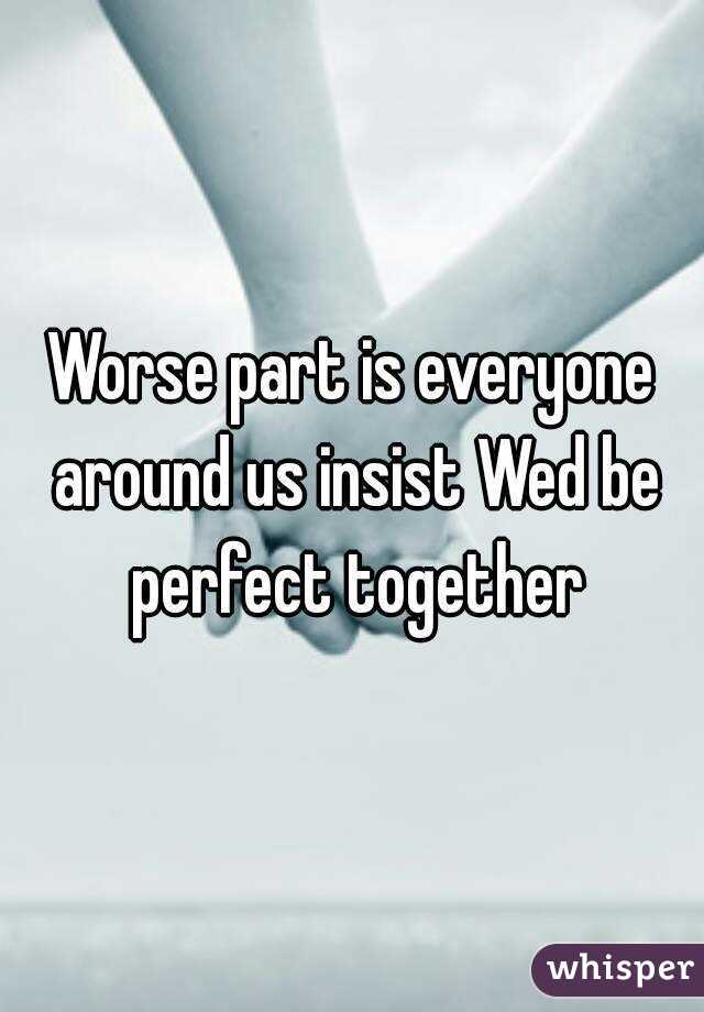 Worse part is everyone around us insist Wed be perfect together