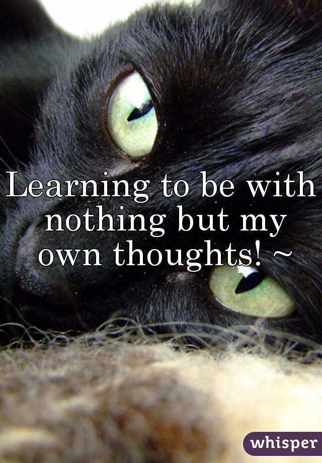 Learning to be with nothing but my own thoughts! ~
