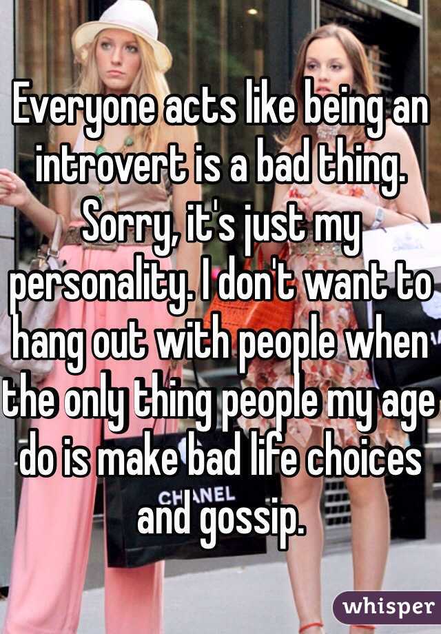 Everyone acts like being an introvert is a bad thing.
Sorry, it's just my personality. I don't want to hang out with people when the only thing people my age do is make bad life choices and gossip.