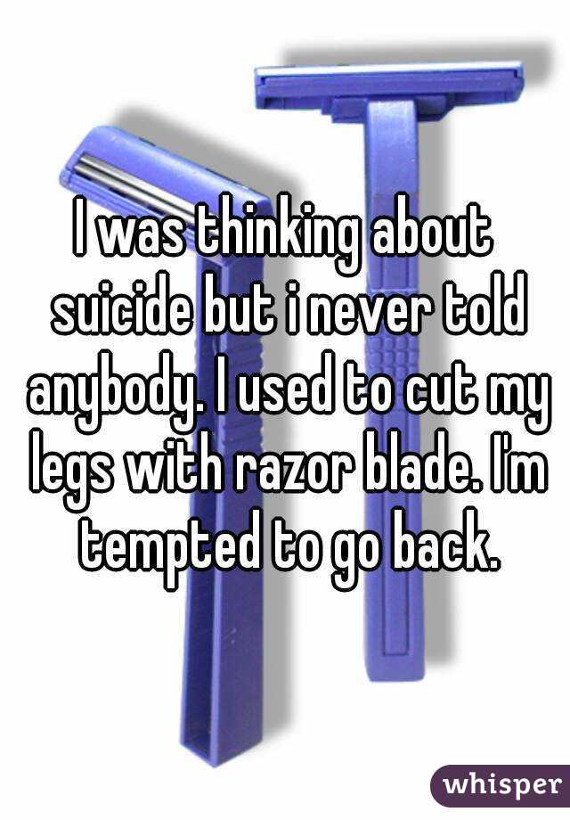 I was thinking about suicide but i never told anybody. I used to cut my legs with razor blade. I'm tempted to go back.