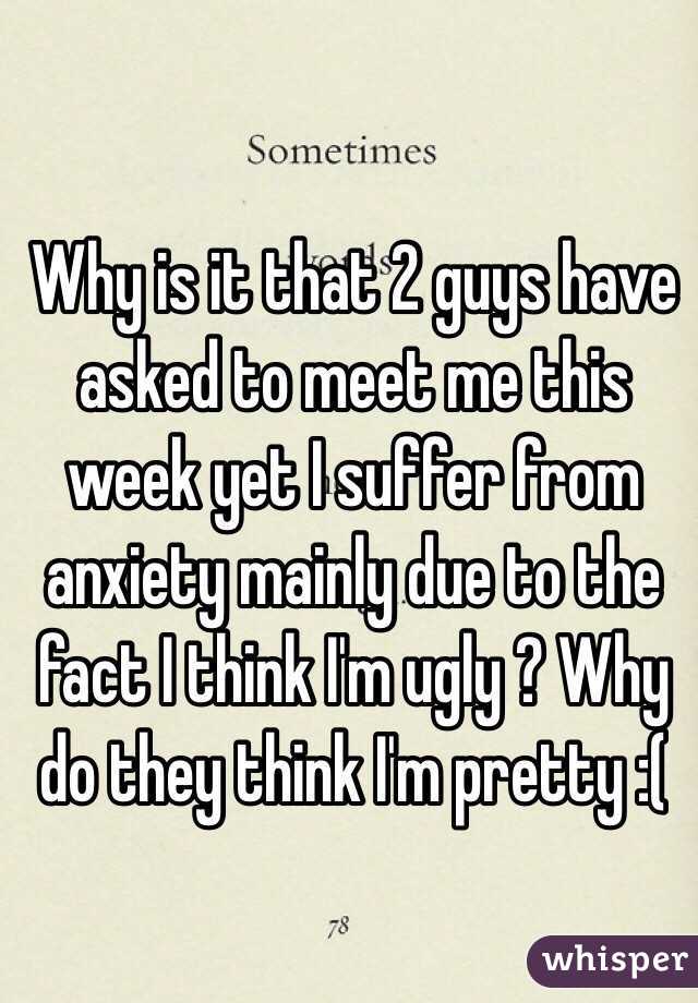 Why is it that 2 guys have asked to meet me this week yet I suffer from anxiety mainly due to the fact I think I'm ugly ? Why do they think I'm pretty :( 