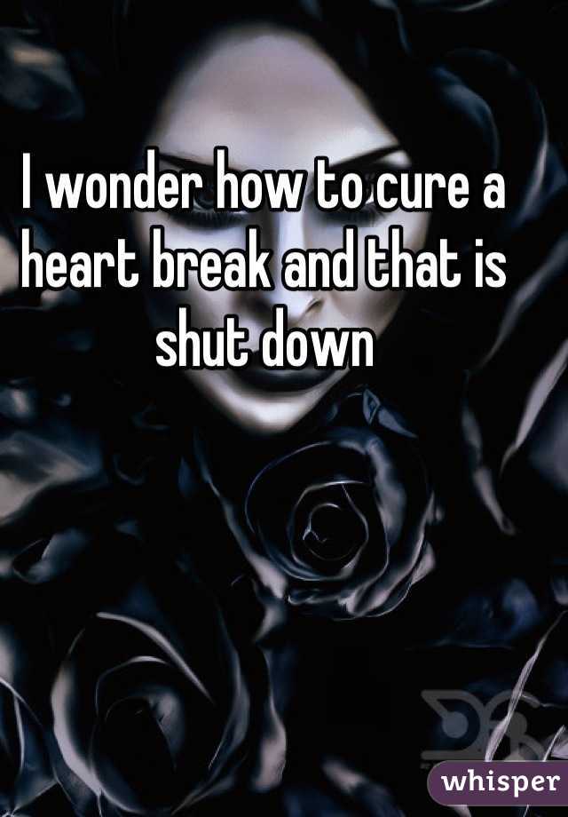 I wonder how to cure a heart break and that is shut down