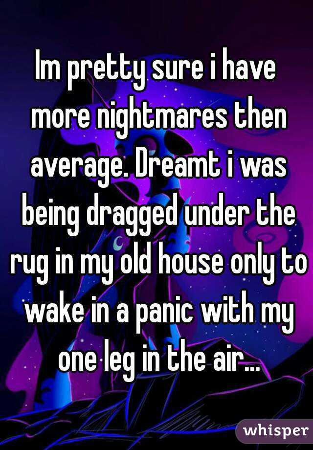 Im pretty sure i have more nightmares then average. Dreamt i was being dragged under the rug in my old house only to wake in a panic with my one leg in the air...