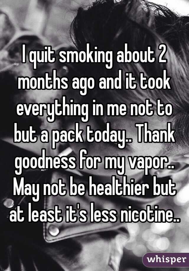 I quit smoking about 2 months ago and it took everything in me not to but a pack today.. Thank goodness for my vapor.. May not be healthier but at least it's less nicotine..