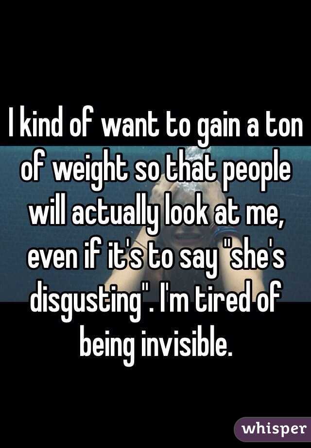 I kind of want to gain a ton of weight so that people will actually look at me, even if it's to say "she's disgusting". I'm tired of being invisible. 