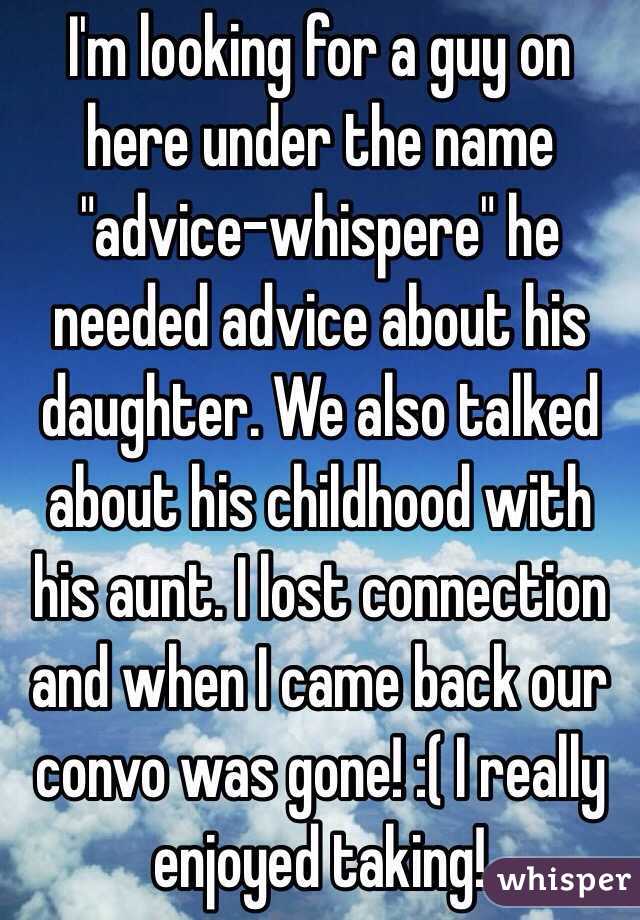 I'm looking for a guy on here under the name "advice-whispere" he needed advice about his daughter. We also talked about his childhood with his aunt. I lost connection and when I came back our convo was gone! :( I really enjoyed taking!