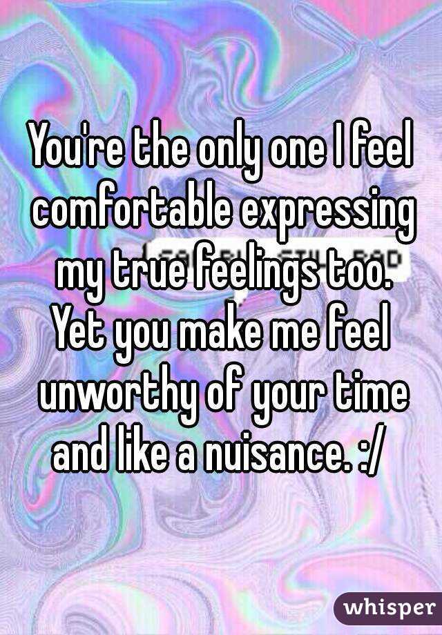 You're the only one I feel comfortable expressing my true feelings too.
Yet you make me feel unworthy of your time and like a nuisance. :/ 