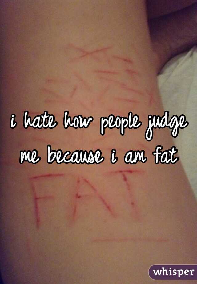 i hate how people judge me because i am fat
