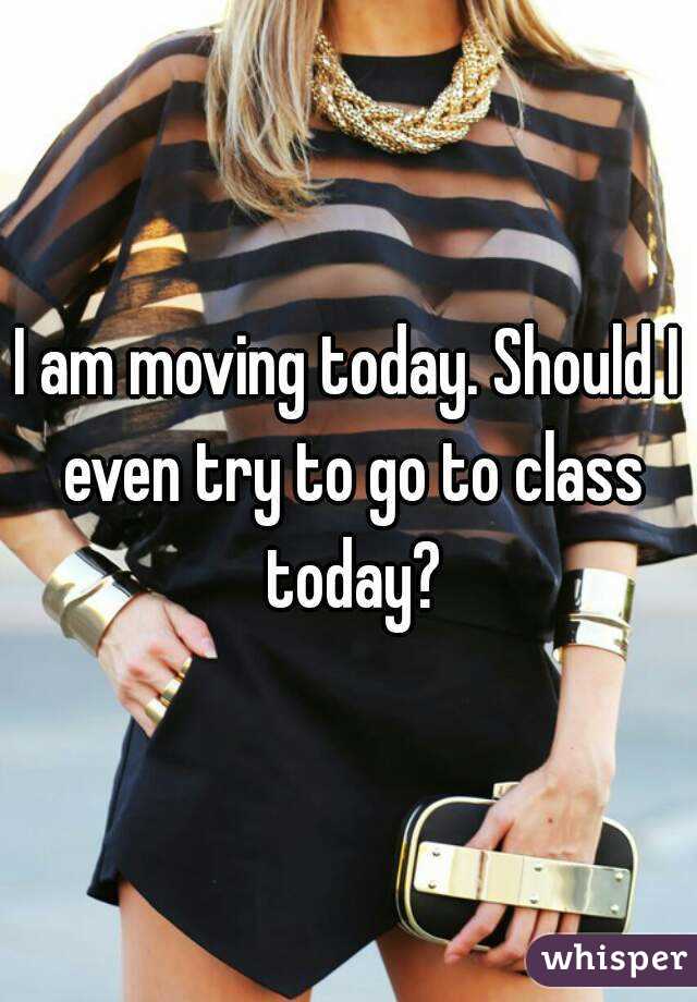 I am moving today. Should I even try to go to class today?