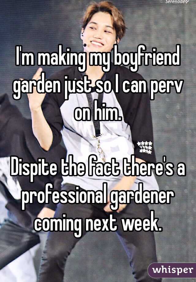 I'm making my boyfriend garden just so I can perv on him. 

Dispite the fact there's a professional gardener coming next week. 