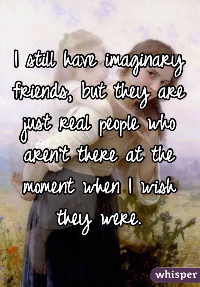 I still have imaginary friends, but they are just real people who aren't there at the moment when I wish they were.