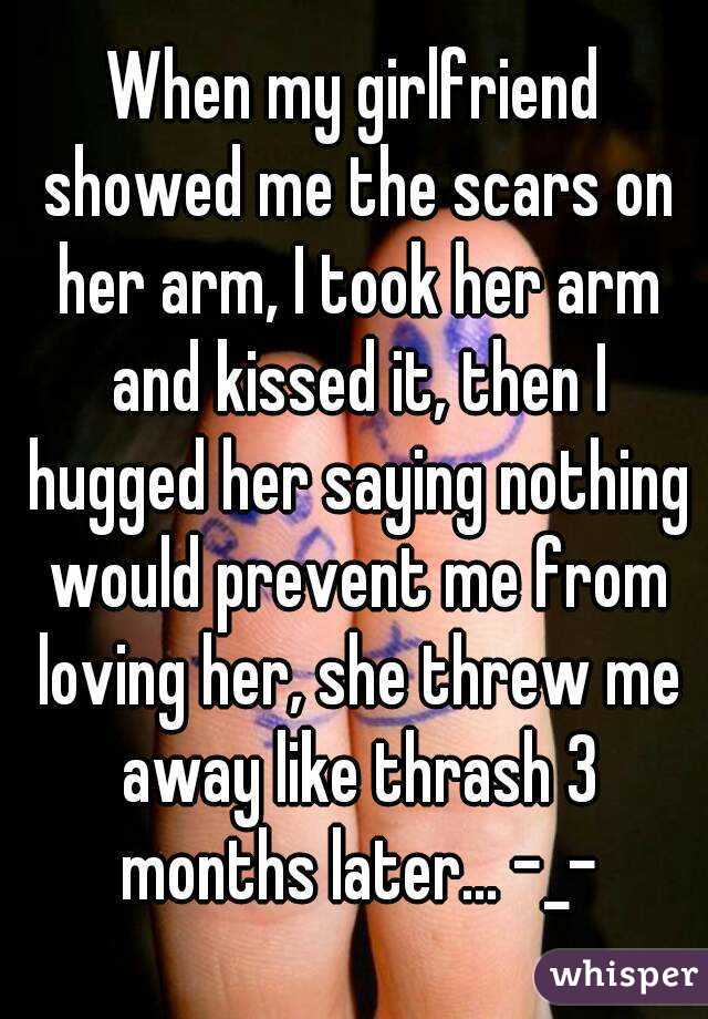 When my girlfriend showed me the scars on her arm, I took her arm and kissed it, then I hugged her saying nothing would prevent me from loving her, she threw me away like thrash 3 months later... -_-