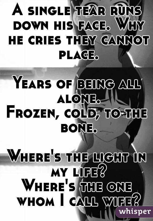 A single tear runs down his face. Why he cries they cannot place.

Years of being all alone.
Frozen, cold, to the bone.

Where's the light in my life?
Where's the one whom I call wife?