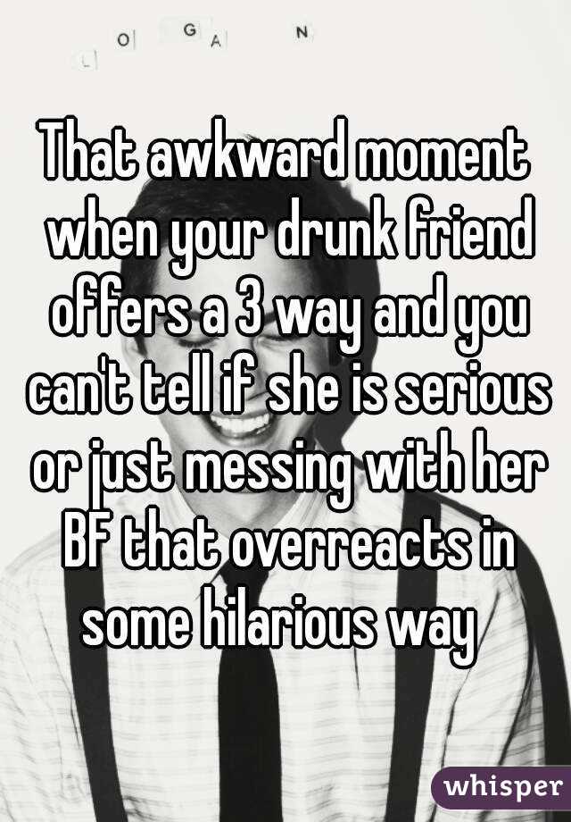That awkward moment when your drunk friend offers a 3 way and you can't tell if she is serious or just messing with her BF that overreacts in some hilarious way  