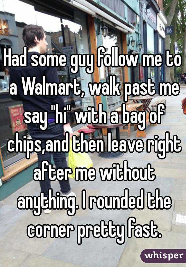 Had some guy follow me to a Walmart, walk past me say "hi" with a bag of chips,and then leave right after me without anything. I rounded the corner pretty fast.