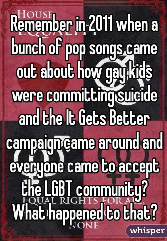 Remember in 2011 when a bunch of pop songs came out about how gay kids were committing suicide and the It Gets Better campaign came around and everyone came to accept the LGBT community? What happened to that?