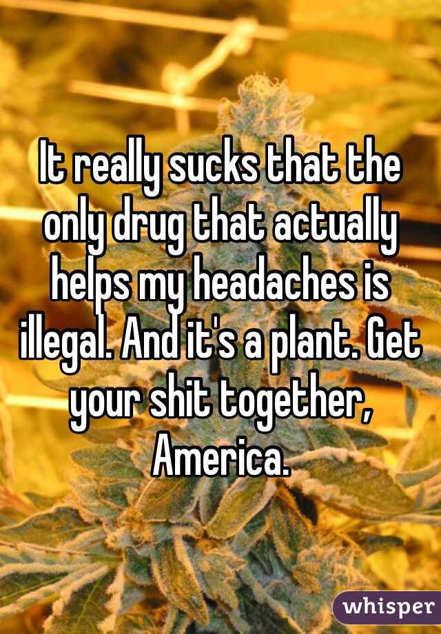 It really sucks that the only drug that actually helps my headaches is illegal. And it's a plant. Get your shit together, America.