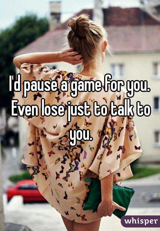 I'd pause a game for you. Even lose just to talk to you.
