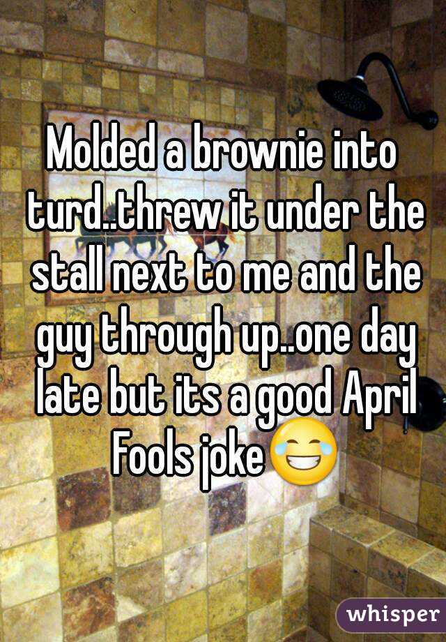 Molded a brownie into turd..threw it under the stall next to me and the guy through up..one day late but its a good April Fools joke😂