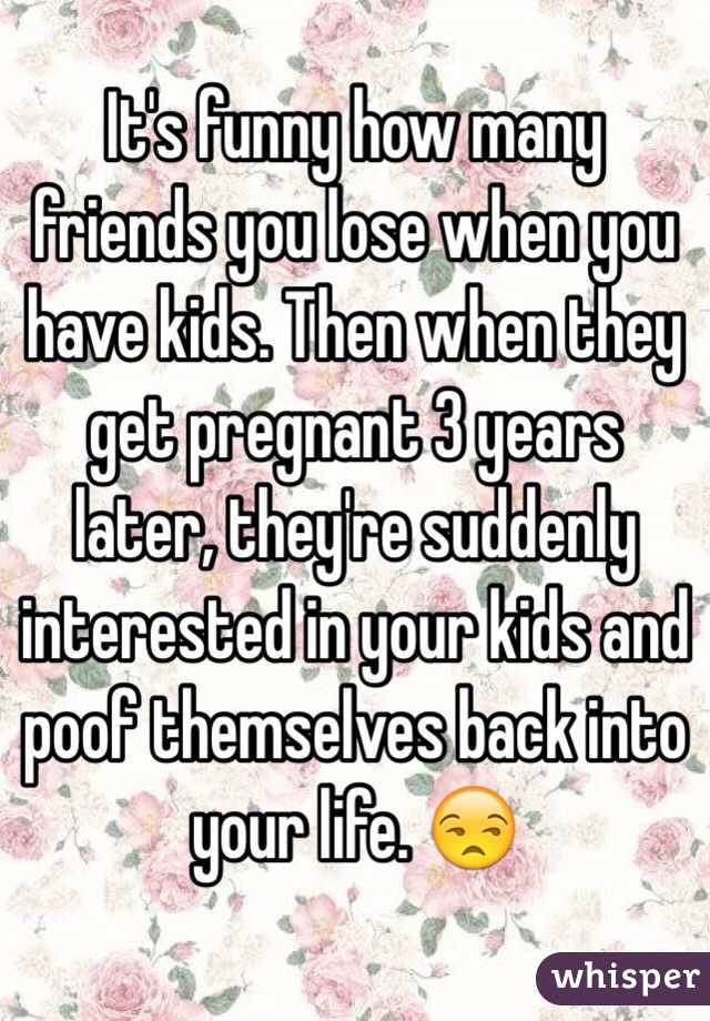 It's funny how many friends you lose when you have kids. Then when they get pregnant 3 years later, they're suddenly interested in your kids and poof themselves back into your life. 😒