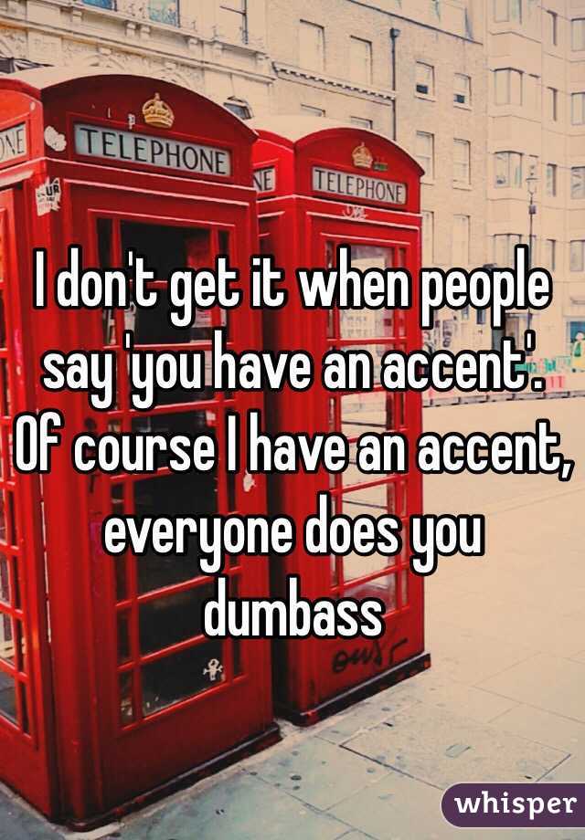 
I don't get it when people say 'you have an accent'. Of course I have an accent, everyone does you dumbass