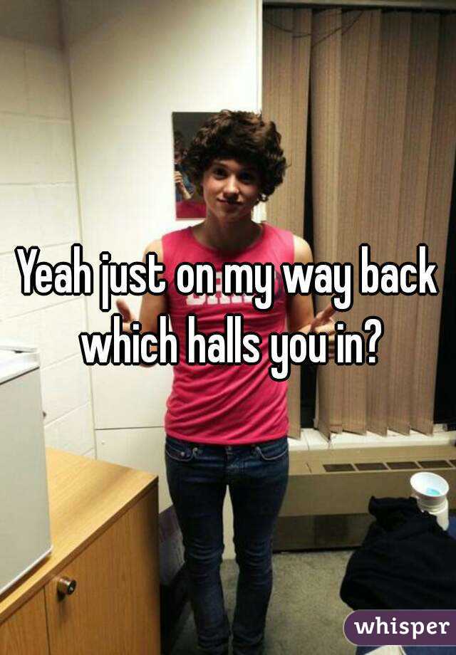 Yeah just on my way back which halls you in?