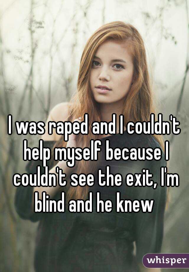 I was raped and I couldn't help myself because I couldn't see the exit, I'm blind and he knew 