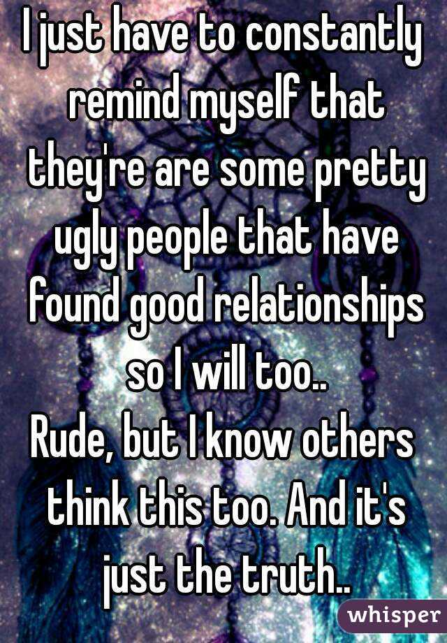 I just have to constantly remind myself that they're are some pretty ugly people that have found good relationships so I will too..
Rude, but I know others think this too. And it's just the truth..