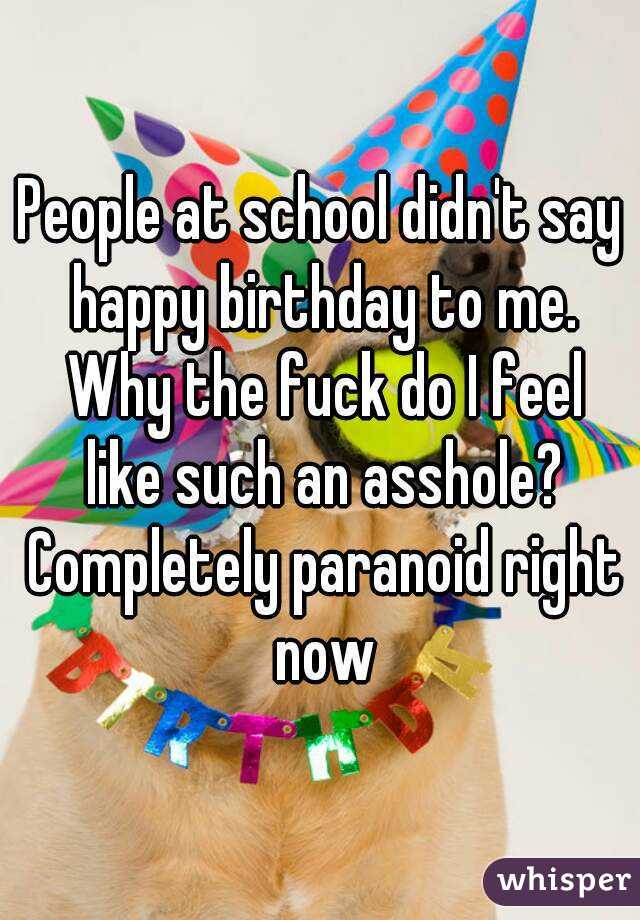 People at school didn't say happy birthday to me. Why the fuck do I feel like such an asshole? Completely paranoid right now